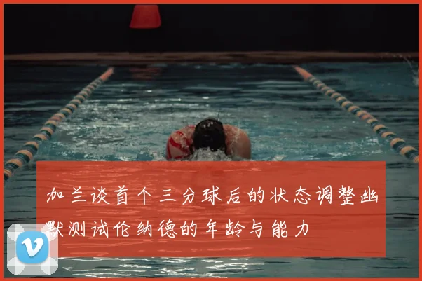 加兰谈首个三分球后的状态调整幽默测试伦纳德的年龄与能力