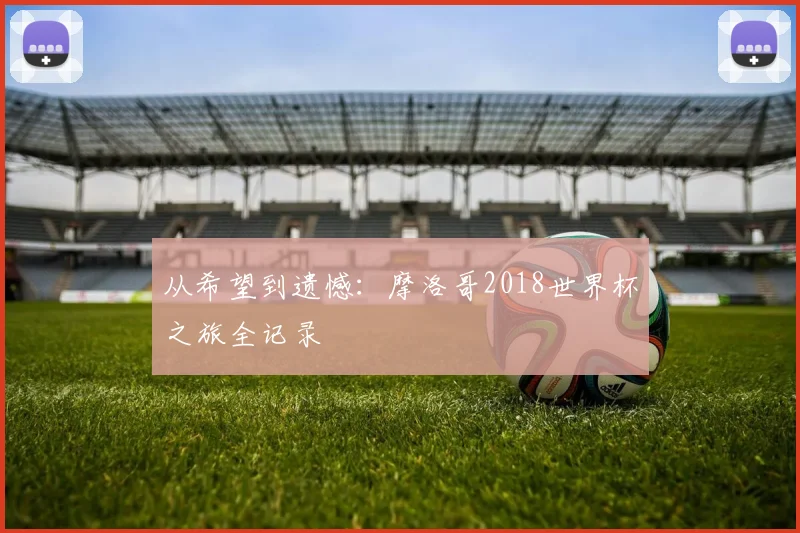 从希望到遗憾：摩洛哥2018世界杯之旅全记录